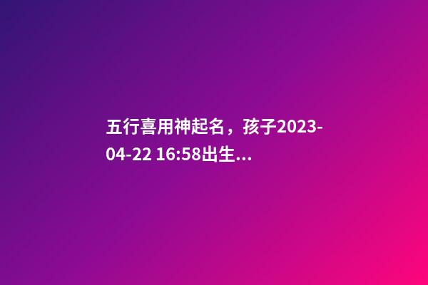 五行喜用神起名，孩子2023-04-22 16:58出生，女孩